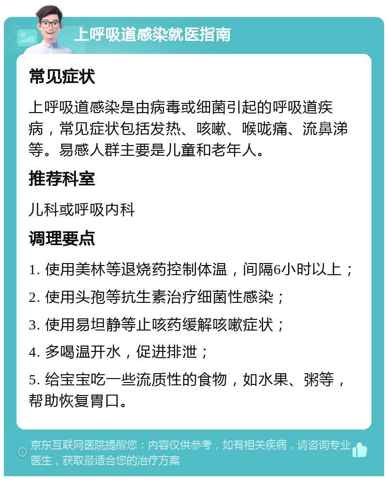 上呼吸道感染就医指南 常见症状 上呼吸道感染是由病毒或细菌引起的呼吸道疾病，常见症状包括发热、咳嗽、喉咙痛、流鼻涕等。易感人群主要是儿童和老年人。 推荐科室 儿科或呼吸内科 调理要点 1. 使用美林等退烧药控制体温，间隔6小时以上； 2. 使用头孢等抗生素治疗细菌性感染； 3. 使用易坦静等止咳药缓解咳嗽症状； 4. 多喝温开水，促进排泄； 5. 给宝宝吃一些流质性的食物，如水果、粥等，帮助恢复胃口。