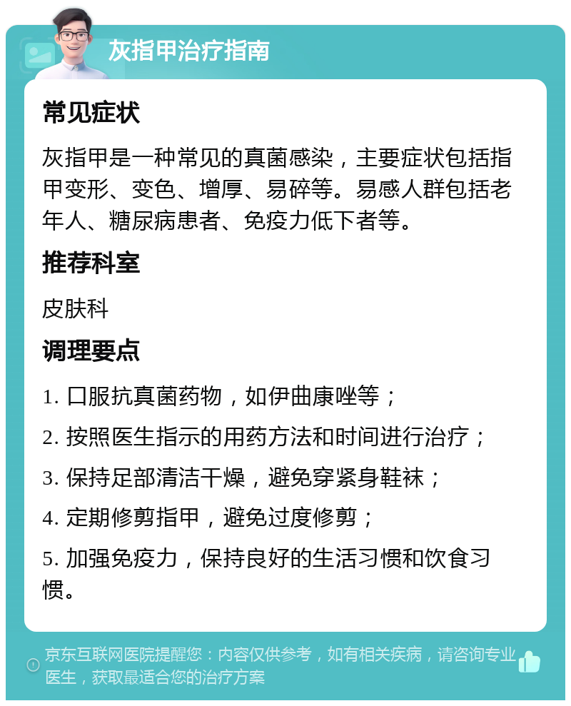 灰指甲治疗指南 常见症状 灰指甲是一种常见的真菌感染，主要症状包括指甲变形、变色、增厚、易碎等。易感人群包括老年人、糖尿病患者、免疫力低下者等。 推荐科室 皮肤科 调理要点 1. 口服抗真菌药物，如伊曲康唑等； 2. 按照医生指示的用药方法和时间进行治疗； 3. 保持足部清洁干燥，避免穿紧身鞋袜； 4. 定期修剪指甲，避免过度修剪； 5. 加强免疫力，保持良好的生活习惯和饮食习惯。