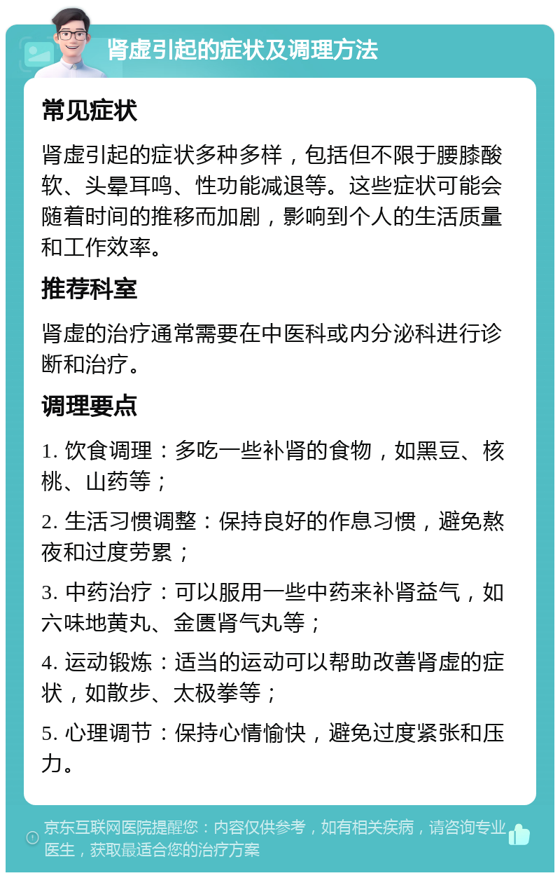 肾虚引起的症状及调理方法 常见症状 肾虚引起的症状多种多样，包括但不限于腰膝酸软、头晕耳鸣、性功能减退等。这些症状可能会随着时间的推移而加剧，影响到个人的生活质量和工作效率。 推荐科室 肾虚的治疗通常需要在中医科或内分泌科进行诊断和治疗。 调理要点 1. 饮食调理：多吃一些补肾的食物，如黑豆、核桃、山药等； 2. 生活习惯调整：保持良好的作息习惯，避免熬夜和过度劳累； 3. 中药治疗：可以服用一些中药来补肾益气，如六味地黄丸、金匮肾气丸等； 4. 运动锻炼：适当的运动可以帮助改善肾虚的症状，如散步、太极拳等； 5. 心理调节：保持心情愉快，避免过度紧张和压力。