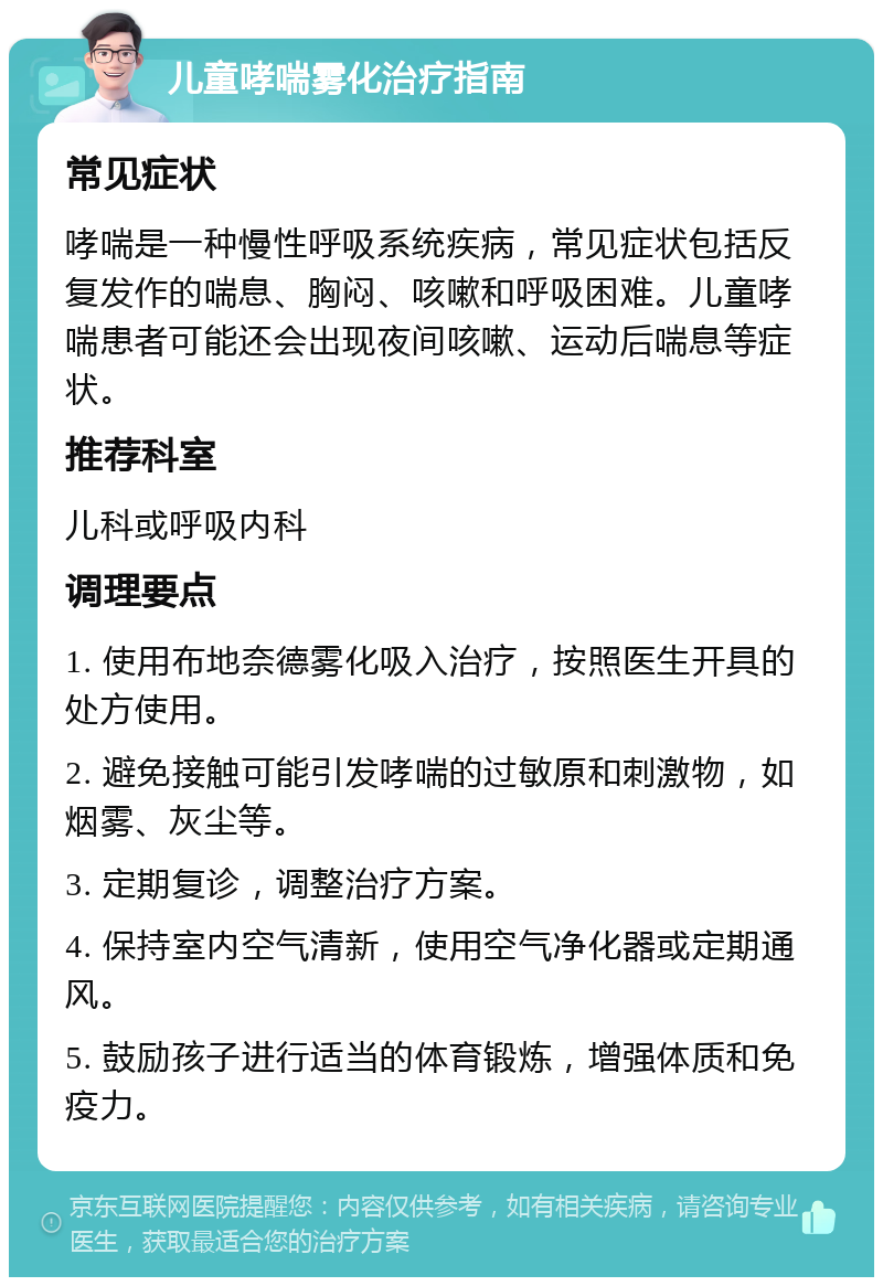 儿童哮喘雾化治疗指南 常见症状 哮喘是一种慢性呼吸系统疾病，常见症状包括反复发作的喘息、胸闷、咳嗽和呼吸困难。儿童哮喘患者可能还会出现夜间咳嗽、运动后喘息等症状。 推荐科室 儿科或呼吸内科 调理要点 1. 使用布地奈德雾化吸入治疗，按照医生开具的处方使用。 2. 避免接触可能引发哮喘的过敏原和刺激物，如烟雾、灰尘等。 3. 定期复诊，调整治疗方案。 4. 保持室内空气清新，使用空气净化器或定期通风。 5. 鼓励孩子进行适当的体育锻炼，增强体质和免疫力。