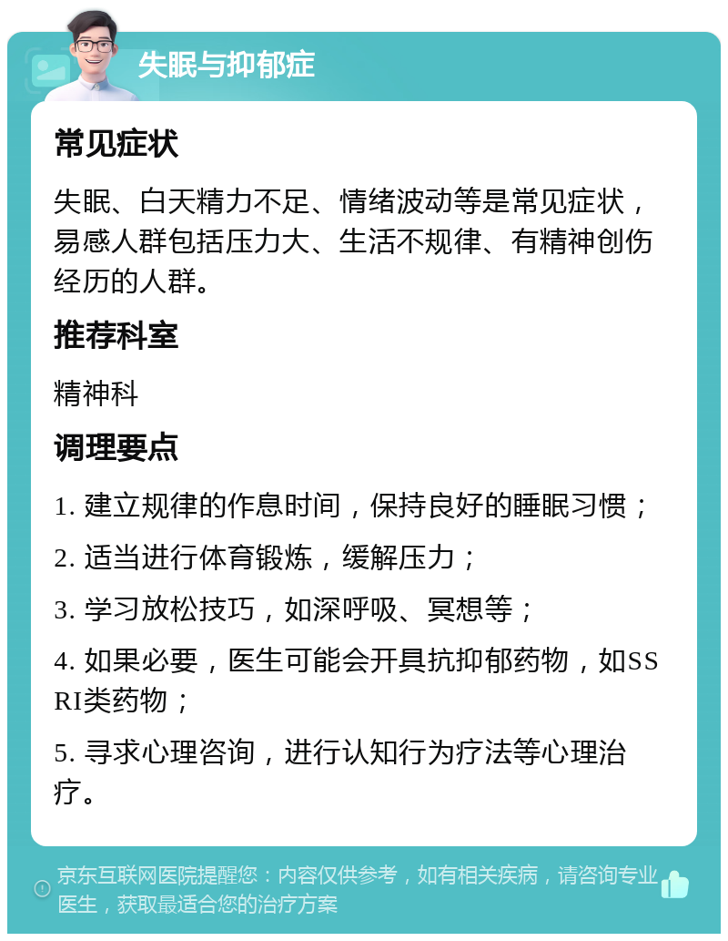 失眠与抑郁症 常见症状 失眠、白天精力不足、情绪波动等是常见症状，易感人群包括压力大、生活不规律、有精神创伤经历的人群。 推荐科室 精神科 调理要点 1. 建立规律的作息时间，保持良好的睡眠习惯； 2. 适当进行体育锻炼，缓解压力； 3. 学习放松技巧，如深呼吸、冥想等； 4. 如果必要，医生可能会开具抗抑郁药物，如SSRI类药物； 5. 寻求心理咨询，进行认知行为疗法等心理治疗。