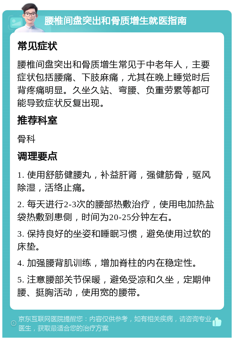 腰椎间盘突出和骨质增生就医指南 常见症状 腰椎间盘突出和骨质增生常见于中老年人，主要症状包括腰痛、下肢麻痛，尤其在晚上睡觉时后背疼痛明显。久坐久站、弯腰、负重劳累等都可能导致症状反复出现。 推荐科室 骨科 调理要点 1. 使用舒筋健腰丸，补益肝肾，强健筋骨，驱风除湿，活络止痛。 2. 每天进行2-3次的腰部热敷治疗，使用电加热盐袋热敷到患侧，时间为20-25分钟左右。 3. 保持良好的坐姿和睡眠习惯，避免使用过软的床垫。 4. 加强腰背肌训练，增加脊柱的内在稳定性。 5. 注意腰部关节保暖，避免受凉和久坐，定期伸腰、挺胸活动，使用宽的腰带。