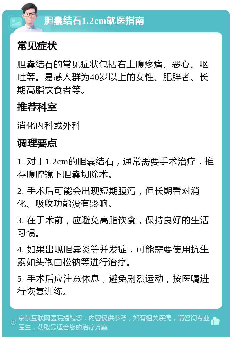 胆囊结石1.2cm就医指南 常见症状 胆囊结石的常见症状包括右上腹疼痛、恶心、呕吐等。易感人群为40岁以上的女性、肥胖者、长期高脂饮食者等。 推荐科室 消化内科或外科 调理要点 1. 对于1.2cm的胆囊结石，通常需要手术治疗，推荐腹腔镜下胆囊切除术。 2. 手术后可能会出现短期腹泻，但长期看对消化、吸收功能没有影响。 3. 在手术前，应避免高脂饮食，保持良好的生活习惯。 4. 如果出现胆囊炎等并发症，可能需要使用抗生素如头孢曲松钠等进行治疗。 5. 手术后应注意休息，避免剧烈运动，按医嘱进行恢复训练。