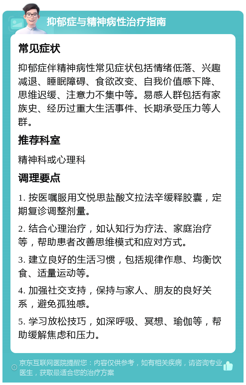 抑郁症与精神病性治疗指南 常见症状 抑郁症伴精神病性常见症状包括情绪低落、兴趣减退、睡眠障碍、食欲改变、自我价值感下降、思维迟缓、注意力不集中等。易感人群包括有家族史、经历过重大生活事件、长期承受压力等人群。 推荐科室 精神科或心理科 调理要点 1. 按医嘱服用文悦思盐酸文拉法辛缓释胶囊，定期复诊调整剂量。 2. 结合心理治疗，如认知行为疗法、家庭治疗等，帮助患者改善思维模式和应对方式。 3. 建立良好的生活习惯，包括规律作息、均衡饮食、适量运动等。 4. 加强社交支持，保持与家人、朋友的良好关系，避免孤独感。 5. 学习放松技巧，如深呼吸、冥想、瑜伽等，帮助缓解焦虑和压力。