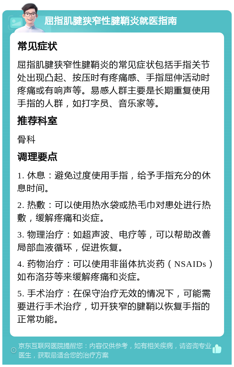 屈指肌腱狭窄性腱鞘炎就医指南 常见症状 屈指肌腱狭窄性腱鞘炎的常见症状包括手指关节处出现凸起、按压时有疼痛感、手指屈伸活动时疼痛或有响声等。易感人群主要是长期重复使用手指的人群，如打字员、音乐家等。 推荐科室 骨科 调理要点 1. 休息：避免过度使用手指，给予手指充分的休息时间。 2. 热敷：可以使用热水袋或热毛巾对患处进行热敷，缓解疼痛和炎症。 3. 物理治疗：如超声波、电疗等，可以帮助改善局部血液循环，促进恢复。 4. 药物治疗：可以使用非甾体抗炎药（NSAIDs）如布洛芬等来缓解疼痛和炎症。 5. 手术治疗：在保守治疗无效的情况下，可能需要进行手术治疗，切开狭窄的腱鞘以恢复手指的正常功能。