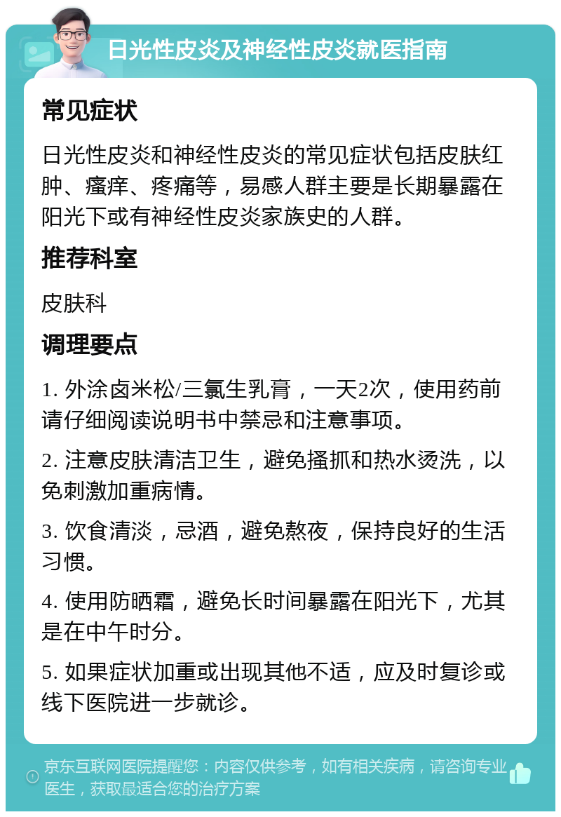 日光性皮炎及神经性皮炎就医指南 常见症状 日光性皮炎和神经性皮炎的常见症状包括皮肤红肿、瘙痒、疼痛等，易感人群主要是长期暴露在阳光下或有神经性皮炎家族史的人群。 推荐科室 皮肤科 调理要点 1. 外涂卤米松/三氯生乳膏，一天2次，使用药前请仔细阅读说明书中禁忌和注意事项。 2. 注意皮肤清洁卫生，避免搔抓和热水烫洗，以免刺激加重病情。 3. 饮食清淡，忌酒，避免熬夜，保持良好的生活习惯。 4. 使用防晒霜，避免长时间暴露在阳光下，尤其是在中午时分。 5. 如果症状加重或出现其他不适，应及时复诊或线下医院进一步就诊。