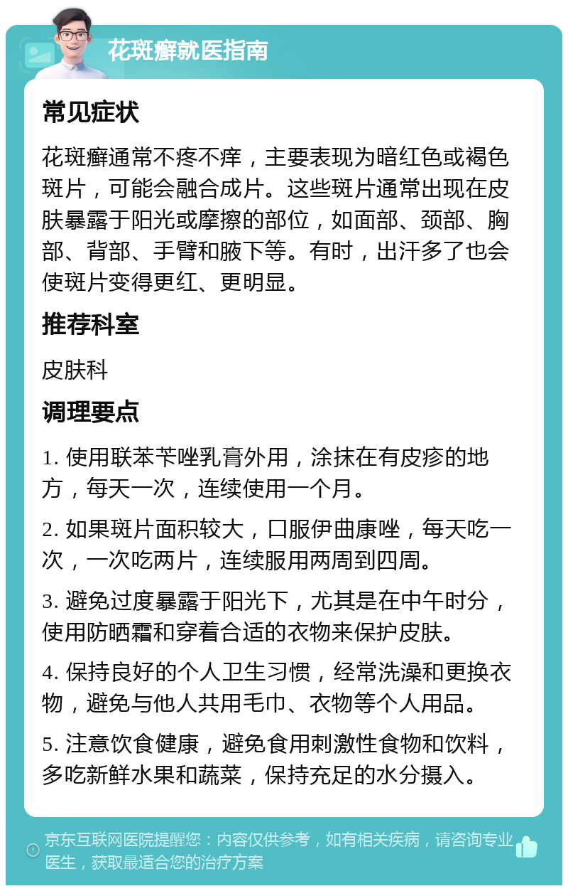 花斑癣就医指南 常见症状 花斑癣通常不疼不痒，主要表现为暗红色或褐色斑片，可能会融合成片。这些斑片通常出现在皮肤暴露于阳光或摩擦的部位，如面部、颈部、胸部、背部、手臂和腋下等。有时，出汗多了也会使斑片变得更红、更明显。 推荐科室 皮肤科 调理要点 1. 使用联苯苄唑乳膏外用，涂抹在有皮疹的地方，每天一次，连续使用一个月。 2. 如果斑片面积较大，口服伊曲康唑，每天吃一次，一次吃两片，连续服用两周到四周。 3. 避免过度暴露于阳光下，尤其是在中午时分，使用防晒霜和穿着合适的衣物来保护皮肤。 4. 保持良好的个人卫生习惯，经常洗澡和更换衣物，避免与他人共用毛巾、衣物等个人用品。 5. 注意饮食健康，避免食用刺激性食物和饮料，多吃新鲜水果和蔬菜，保持充足的水分摄入。