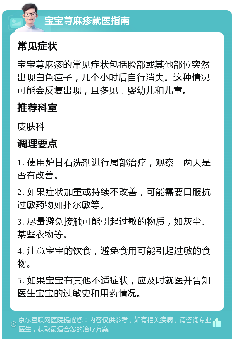 宝宝荨麻疹就医指南 常见症状 宝宝荨麻疹的常见症状包括脸部或其他部位突然出现白色痘子，几个小时后自行消失。这种情况可能会反复出现，且多见于婴幼儿和儿童。 推荐科室 皮肤科 调理要点 1. 使用炉甘石洗剂进行局部治疗，观察一两天是否有改善。 2. 如果症状加重或持续不改善，可能需要口服抗过敏药物如扑尔敏等。 3. 尽量避免接触可能引起过敏的物质，如灰尘、某些衣物等。 4. 注意宝宝的饮食，避免食用可能引起过敏的食物。 5. 如果宝宝有其他不适症状，应及时就医并告知医生宝宝的过敏史和用药情况。