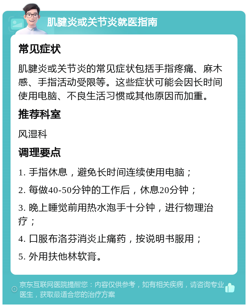 肌腱炎或关节炎就医指南 常见症状 肌腱炎或关节炎的常见症状包括手指疼痛、麻木感、手指活动受限等。这些症状可能会因长时间使用电脑、不良生活习惯或其他原因而加重。 推荐科室 风湿科 调理要点 1. 手指休息，避免长时间连续使用电脑； 2. 每做40-50分钟的工作后，休息20分钟； 3. 晚上睡觉前用热水泡手十分钟，进行物理治疗； 4. 口服布洛芬消炎止痛药，按说明书服用； 5. 外用扶他林软膏。