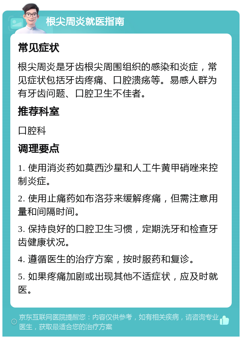 根尖周炎就医指南 常见症状 根尖周炎是牙齿根尖周围组织的感染和炎症，常见症状包括牙齿疼痛、口腔溃疡等。易感人群为有牙齿问题、口腔卫生不佳者。 推荐科室 口腔科 调理要点 1. 使用消炎药如莫西沙星和人工牛黄甲硝唑来控制炎症。 2. 使用止痛药如布洛芬来缓解疼痛，但需注意用量和间隔时间。 3. 保持良好的口腔卫生习惯，定期洗牙和检查牙齿健康状况。 4. 遵循医生的治疗方案，按时服药和复诊。 5. 如果疼痛加剧或出现其他不适症状，应及时就医。