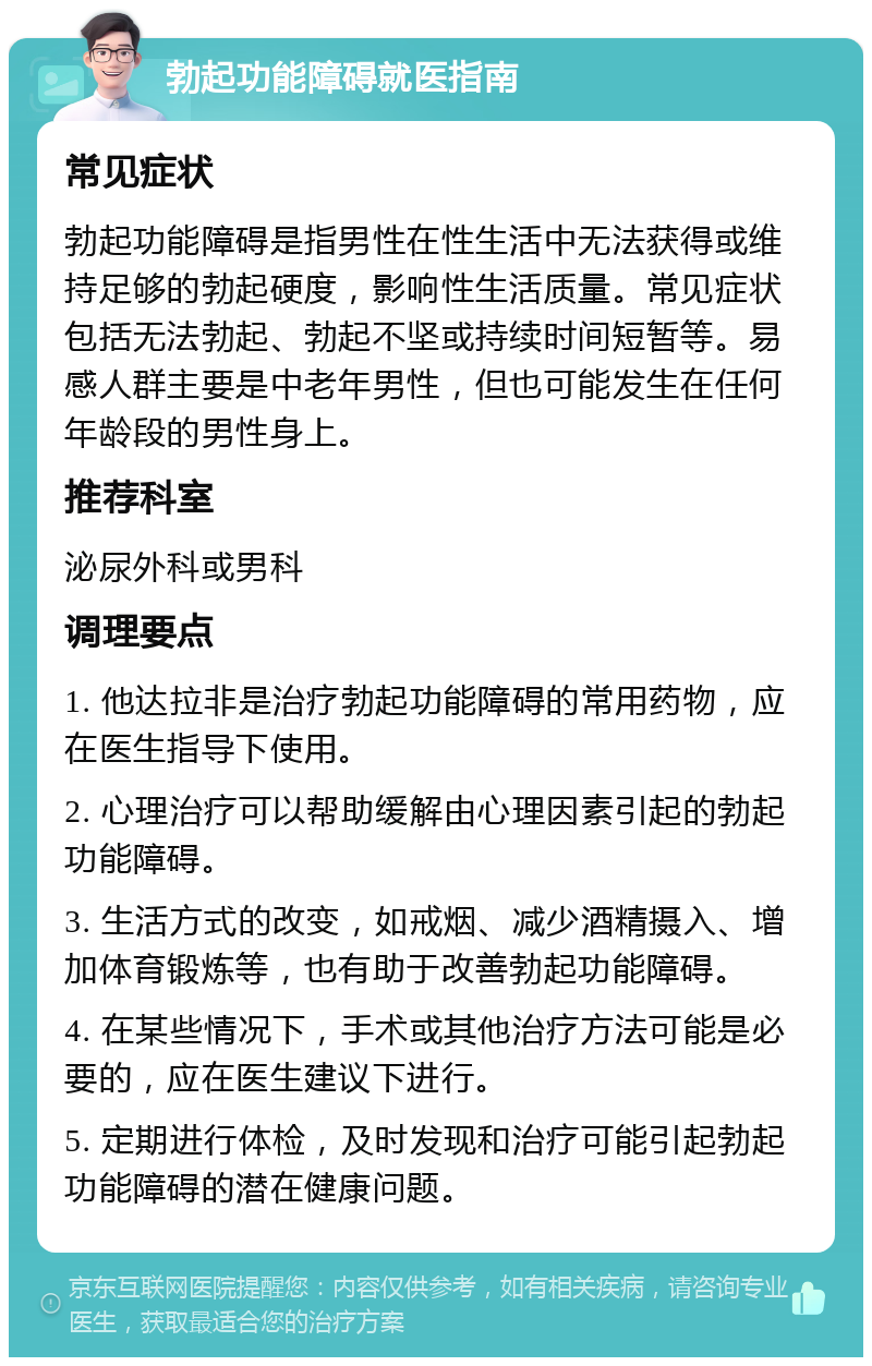 勃起功能障碍就医指南 常见症状 勃起功能障碍是指男性在性生活中无法获得或维持足够的勃起硬度，影响性生活质量。常见症状包括无法勃起、勃起不坚或持续时间短暂等。易感人群主要是中老年男性，但也可能发生在任何年龄段的男性身上。 推荐科室 泌尿外科或男科 调理要点 1. 他达拉非是治疗勃起功能障碍的常用药物，应在医生指导下使用。 2. 心理治疗可以帮助缓解由心理因素引起的勃起功能障碍。 3. 生活方式的改变，如戒烟、减少酒精摄入、增加体育锻炼等，也有助于改善勃起功能障碍。 4. 在某些情况下，手术或其他治疗方法可能是必要的，应在医生建议下进行。 5. 定期进行体检，及时发现和治疗可能引起勃起功能障碍的潜在健康问题。