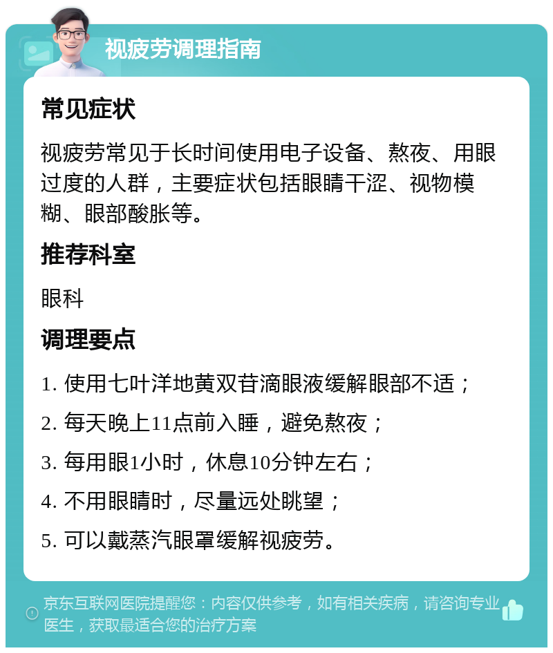 视疲劳调理指南 常见症状 视疲劳常见于长时间使用电子设备、熬夜、用眼过度的人群，主要症状包括眼睛干涩、视物模糊、眼部酸胀等。 推荐科室 眼科 调理要点 1. 使用七叶洋地黄双苷滴眼液缓解眼部不适； 2. 每天晚上11点前入睡，避免熬夜； 3. 每用眼1小时，休息10分钟左右； 4. 不用眼睛时，尽量远处眺望； 5. 可以戴蒸汽眼罩缓解视疲劳。