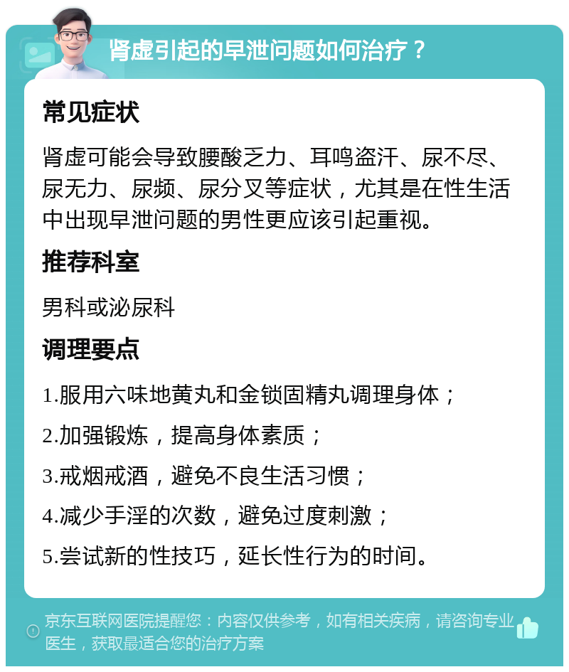 肾虚引起的早泄问题如何治疗？ 常见症状 肾虚可能会导致腰酸乏力、耳鸣盗汗、尿不尽、尿无力、尿频、尿分叉等症状，尤其是在性生活中出现早泄问题的男性更应该引起重视。 推荐科室 男科或泌尿科 调理要点 1.服用六味地黄丸和金锁固精丸调理身体； 2.加强锻炼，提高身体素质； 3.戒烟戒酒，避免不良生活习惯； 4.减少手淫的次数，避免过度刺激； 5.尝试新的性技巧，延长性行为的时间。