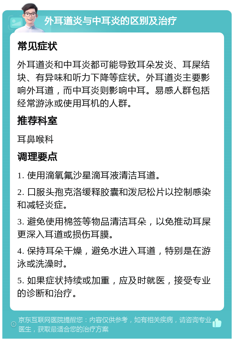 外耳道炎与中耳炎的区别及治疗 常见症状 外耳道炎和中耳炎都可能导致耳朵发炎、耳屎结块、有异味和听力下降等症状。外耳道炎主要影响外耳道，而中耳炎则影响中耳。易感人群包括经常游泳或使用耳机的人群。 推荐科室 耳鼻喉科 调理要点 1. 使用滴氧氟沙星滴耳液清洁耳道。 2. 口服头孢克洛缓释胶囊和泼尼松片以控制感染和减轻炎症。 3. 避免使用棉签等物品清洁耳朵，以免推动耳屎更深入耳道或损伤耳膜。 4. 保持耳朵干燥，避免水进入耳道，特别是在游泳或洗澡时。 5. 如果症状持续或加重，应及时就医，接受专业的诊断和治疗。