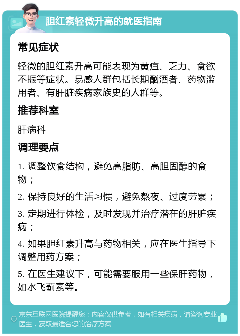 胆红素轻微升高的就医指南 常见症状 轻微的胆红素升高可能表现为黄疸、乏力、食欲不振等症状。易感人群包括长期酗酒者、药物滥用者、有肝脏疾病家族史的人群等。 推荐科室 肝病科 调理要点 1. 调整饮食结构，避免高脂肪、高胆固醇的食物； 2. 保持良好的生活习惯，避免熬夜、过度劳累； 3. 定期进行体检，及时发现并治疗潜在的肝脏疾病； 4. 如果胆红素升高与药物相关，应在医生指导下调整用药方案； 5. 在医生建议下，可能需要服用一些保肝药物，如水飞蓟素等。