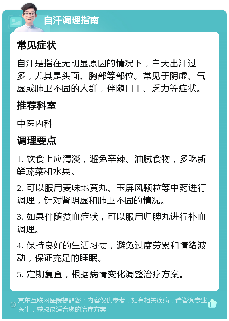 自汗调理指南 常见症状 自汗是指在无明显原因的情况下，白天出汗过多，尤其是头面、胸部等部位。常见于阴虚、气虚或肺卫不固的人群，伴随口干、乏力等症状。 推荐科室 中医内科 调理要点 1. 饮食上应清淡，避免辛辣、油腻食物，多吃新鲜蔬菜和水果。 2. 可以服用麦味地黄丸、玉屏风颗粒等中药进行调理，针对肾阴虚和肺卫不固的情况。 3. 如果伴随贫血症状，可以服用归脾丸进行补血调理。 4. 保持良好的生活习惯，避免过度劳累和情绪波动，保证充足的睡眠。 5. 定期复查，根据病情变化调整治疗方案。