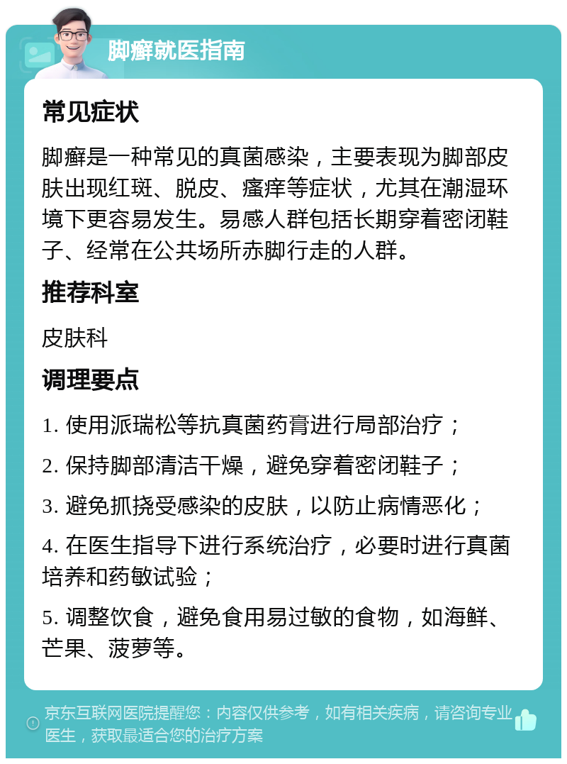 脚癣就医指南 常见症状 脚癣是一种常见的真菌感染，主要表现为脚部皮肤出现红斑、脱皮、瘙痒等症状，尤其在潮湿环境下更容易发生。易感人群包括长期穿着密闭鞋子、经常在公共场所赤脚行走的人群。 推荐科室 皮肤科 调理要点 1. 使用派瑞松等抗真菌药膏进行局部治疗； 2. 保持脚部清洁干燥，避免穿着密闭鞋子； 3. 避免抓挠受感染的皮肤，以防止病情恶化； 4. 在医生指导下进行系统治疗，必要时进行真菌培养和药敏试验； 5. 调整饮食，避免食用易过敏的食物，如海鲜、芒果、菠萝等。