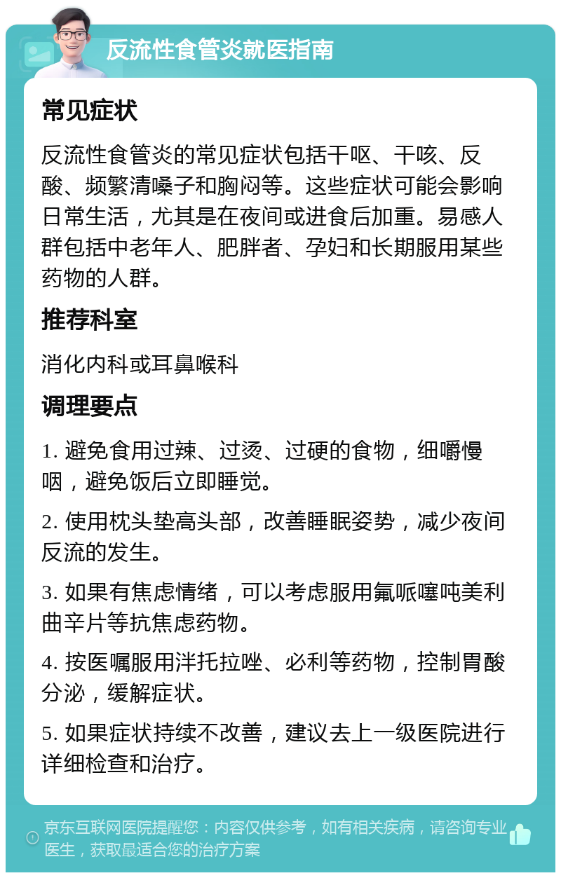 反流性食管炎就医指南 常见症状 反流性食管炎的常见症状包括干呕、干咳、反酸、频繁清嗓子和胸闷等。这些症状可能会影响日常生活，尤其是在夜间或进食后加重。易感人群包括中老年人、肥胖者、孕妇和长期服用某些药物的人群。 推荐科室 消化内科或耳鼻喉科 调理要点 1. 避免食用过辣、过烫、过硬的食物，细嚼慢咽，避免饭后立即睡觉。 2. 使用枕头垫高头部，改善睡眠姿势，减少夜间反流的发生。 3. 如果有焦虑情绪，可以考虑服用氟哌噻吨美利曲辛片等抗焦虑药物。 4. 按医嘱服用泮托拉唑、必利等药物，控制胃酸分泌，缓解症状。 5. 如果症状持续不改善，建议去上一级医院进行详细检查和治疗。