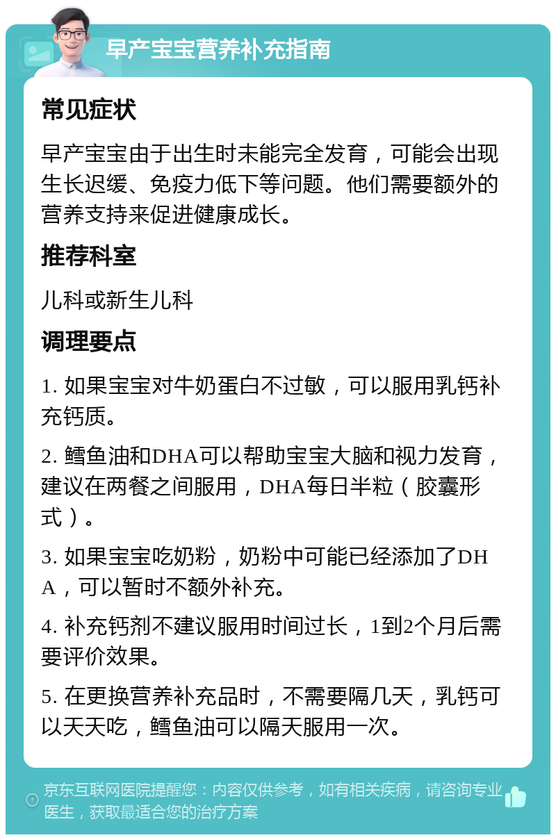 早产宝宝营养补充指南 常见症状 早产宝宝由于出生时未能完全发育，可能会出现生长迟缓、免疫力低下等问题。他们需要额外的营养支持来促进健康成长。 推荐科室 儿科或新生儿科 调理要点 1. 如果宝宝对牛奶蛋白不过敏，可以服用乳钙补充钙质。 2. 鳕鱼油和DHA可以帮助宝宝大脑和视力发育，建议在两餐之间服用，DHA每日半粒（胶囊形式）。 3. 如果宝宝吃奶粉，奶粉中可能已经添加了DHA，可以暂时不额外补充。 4. 补充钙剂不建议服用时间过长，1到2个月后需要评价效果。 5. 在更换营养补充品时，不需要隔几天，乳钙可以天天吃，鳕鱼油可以隔天服用一次。