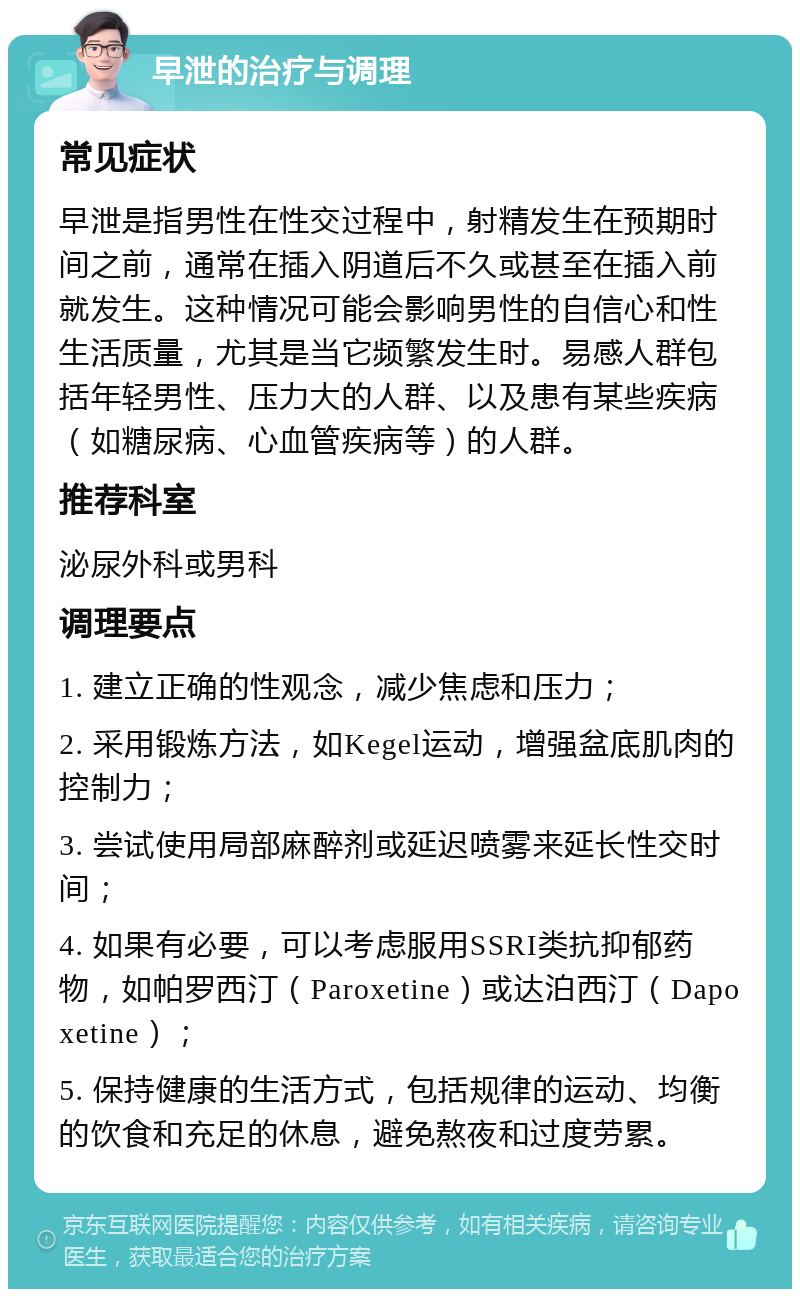 早泄的治疗与调理 常见症状 早泄是指男性在性交过程中，射精发生在预期时间之前，通常在插入阴道后不久或甚至在插入前就发生。这种情况可能会影响男性的自信心和性生活质量，尤其是当它频繁发生时。易感人群包括年轻男性、压力大的人群、以及患有某些疾病（如糖尿病、心血管疾病等）的人群。 推荐科室 泌尿外科或男科 调理要点 1. 建立正确的性观念，减少焦虑和压力； 2. 采用锻炼方法，如Kegel运动，增强盆底肌肉的控制力； 3. 尝试使用局部麻醉剂或延迟喷雾来延长性交时间； 4. 如果有必要，可以考虑服用SSRI类抗抑郁药物，如帕罗西汀（Paroxetine）或达泊西汀（Dapoxetine）； 5. 保持健康的生活方式，包括规律的运动、均衡的饮食和充足的休息，避免熬夜和过度劳累。