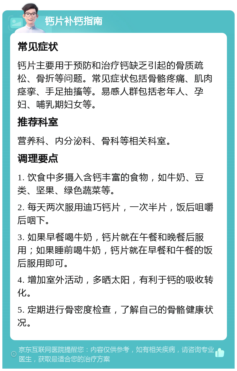 钙片补钙指南 常见症状 钙片主要用于预防和治疗钙缺乏引起的骨质疏松、骨折等问题。常见症状包括骨骼疼痛、肌肉痉挛、手足抽搐等。易感人群包括老年人、孕妇、哺乳期妇女等。 推荐科室 营养科、内分泌科、骨科等相关科室。 调理要点 1. 饮食中多摄入含钙丰富的食物，如牛奶、豆类、坚果、绿色蔬菜等。 2. 每天两次服用迪巧钙片，一次半片，饭后咀嚼后咽下。 3. 如果早餐喝牛奶，钙片就在午餐和晚餐后服用；如果睡前喝牛奶，钙片就在早餐和午餐的饭后服用即可。 4. 增加室外活动，多晒太阳，有利于钙的吸收转化。 5. 定期进行骨密度检查，了解自己的骨骼健康状况。