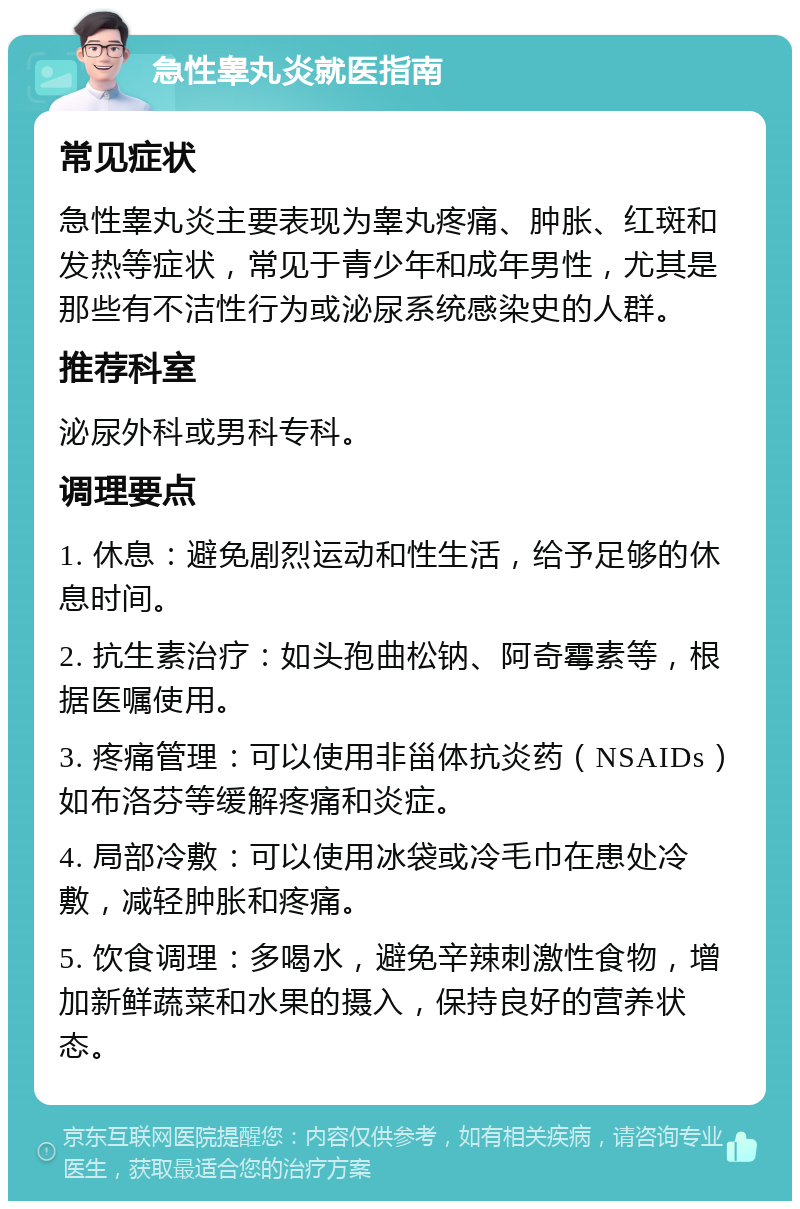 急性睾丸炎就医指南 常见症状 急性睾丸炎主要表现为睾丸疼痛、肿胀、红斑和发热等症状，常见于青少年和成年男性，尤其是那些有不洁性行为或泌尿系统感染史的人群。 推荐科室 泌尿外科或男科专科。 调理要点 1. 休息：避免剧烈运动和性生活，给予足够的休息时间。 2. 抗生素治疗：如头孢曲松钠、阿奇霉素等，根据医嘱使用。 3. 疼痛管理：可以使用非甾体抗炎药（NSAIDs）如布洛芬等缓解疼痛和炎症。 4. 局部冷敷：可以使用冰袋或冷毛巾在患处冷敷，减轻肿胀和疼痛。 5. 饮食调理：多喝水，避免辛辣刺激性食物，增加新鲜蔬菜和水果的摄入，保持良好的营养状态。