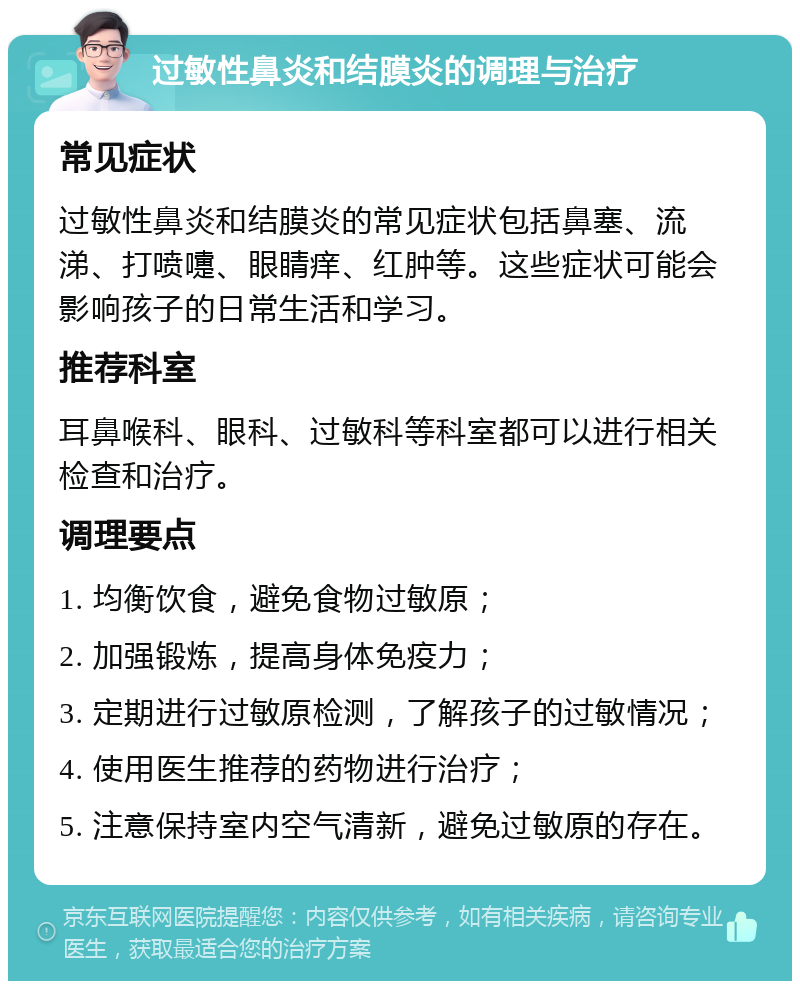 过敏性鼻炎和结膜炎的调理与治疗 常见症状 过敏性鼻炎和结膜炎的常见症状包括鼻塞、流涕、打喷嚏、眼睛痒、红肿等。这些症状可能会影响孩子的日常生活和学习。 推荐科室 耳鼻喉科、眼科、过敏科等科室都可以进行相关检查和治疗。 调理要点 1. 均衡饮食，避免食物过敏原； 2. 加强锻炼，提高身体免疫力； 3. 定期进行过敏原检测，了解孩子的过敏情况； 4. 使用医生推荐的药物进行治疗； 5. 注意保持室内空气清新，避免过敏原的存在。