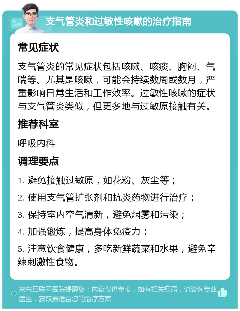 支气管炎和过敏性咳嗽的治疗指南 常见症状 支气管炎的常见症状包括咳嗽、咳痰、胸闷、气喘等。尤其是咳嗽，可能会持续数周或数月，严重影响日常生活和工作效率。过敏性咳嗽的症状与支气管炎类似，但更多地与过敏原接触有关。 推荐科室 呼吸内科 调理要点 1. 避免接触过敏原，如花粉、灰尘等； 2. 使用支气管扩张剂和抗炎药物进行治疗； 3. 保持室内空气清新，避免烟雾和污染； 4. 加强锻炼，提高身体免疫力； 5. 注意饮食健康，多吃新鲜蔬菜和水果，避免辛辣刺激性食物。