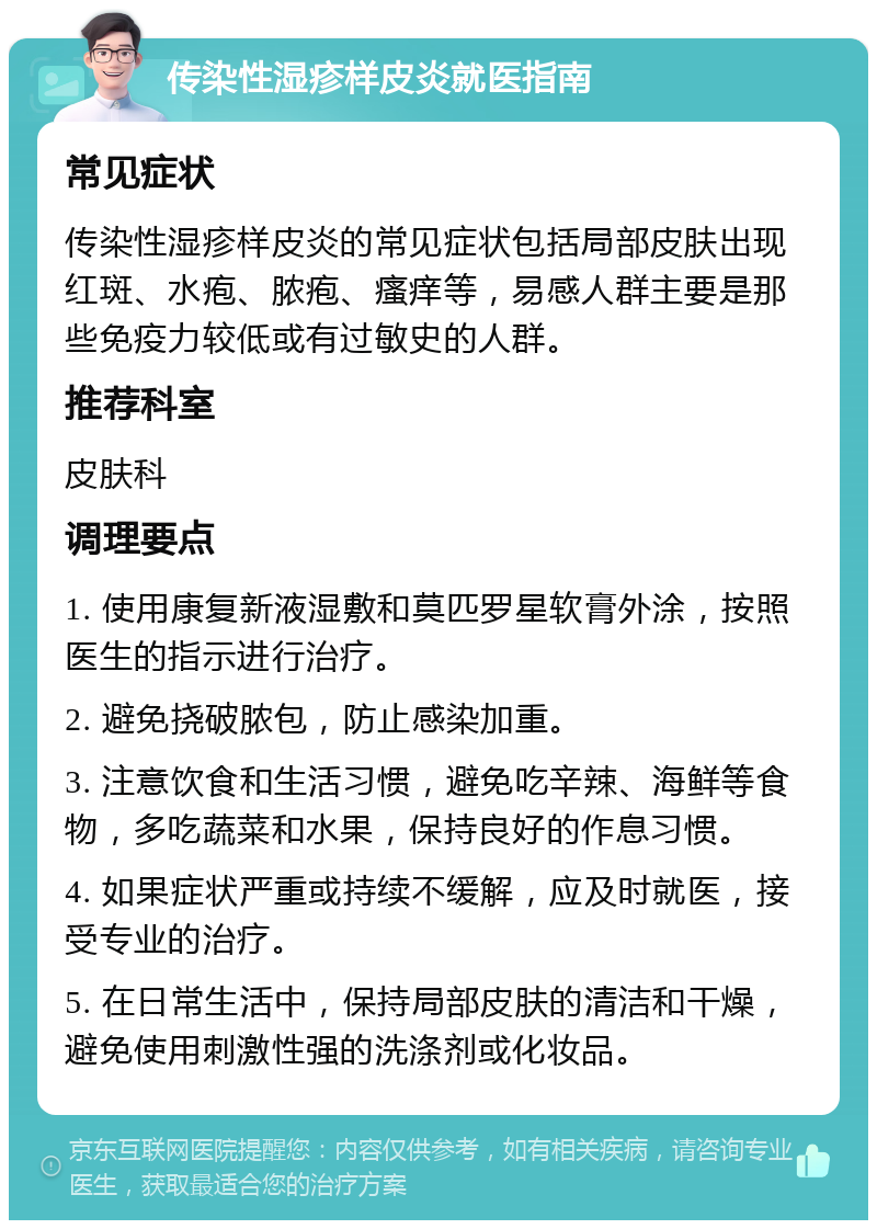 传染性湿疹样皮炎就医指南 常见症状 传染性湿疹样皮炎的常见症状包括局部皮肤出现红斑、水疱、脓疱、瘙痒等，易感人群主要是那些免疫力较低或有过敏史的人群。 推荐科室 皮肤科 调理要点 1. 使用康复新液湿敷和莫匹罗星软膏外涂，按照医生的指示进行治疗。 2. 避免挠破脓包，防止感染加重。 3. 注意饮食和生活习惯，避免吃辛辣、海鲜等食物，多吃蔬菜和水果，保持良好的作息习惯。 4. 如果症状严重或持续不缓解，应及时就医，接受专业的治疗。 5. 在日常生活中，保持局部皮肤的清洁和干燥，避免使用刺激性强的洗涤剂或化妆品。