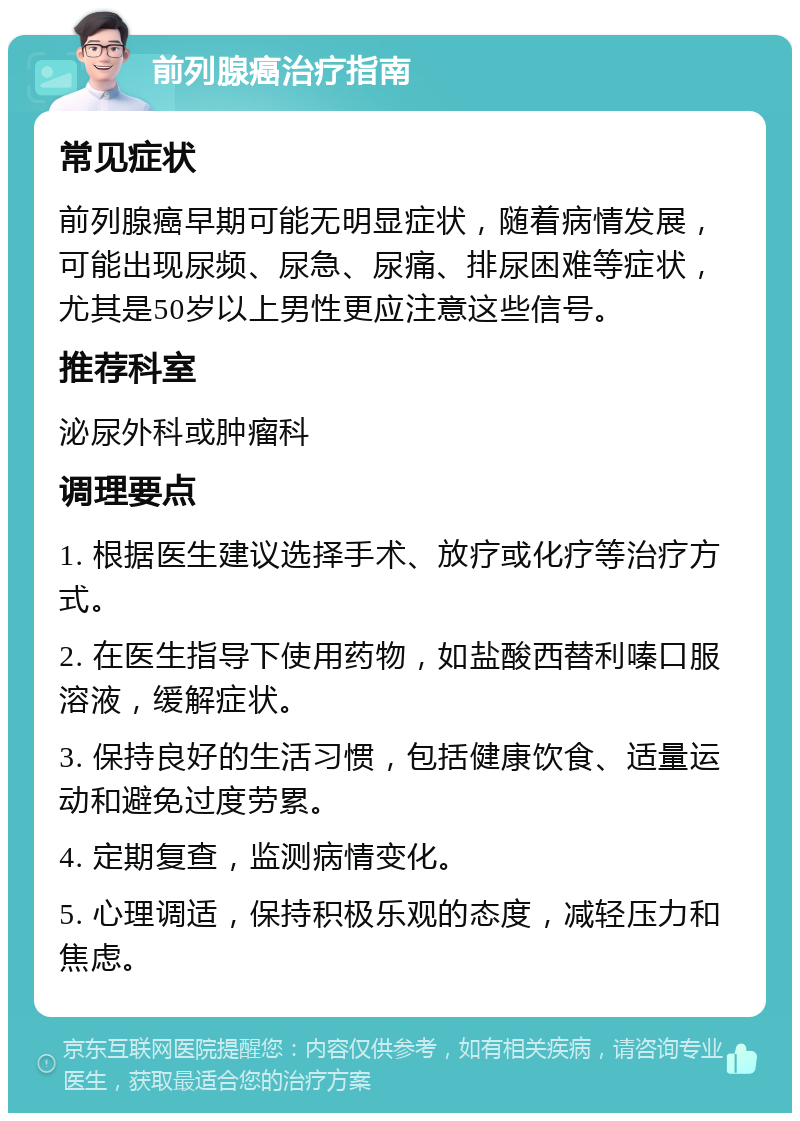 前列腺癌治疗指南 常见症状 前列腺癌早期可能无明显症状，随着病情发展，可能出现尿频、尿急、尿痛、排尿困难等症状，尤其是50岁以上男性更应注意这些信号。 推荐科室 泌尿外科或肿瘤科 调理要点 1. 根据医生建议选择手术、放疗或化疗等治疗方式。 2. 在医生指导下使用药物，如盐酸西替利嗪口服溶液，缓解症状。 3. 保持良好的生活习惯，包括健康饮食、适量运动和避免过度劳累。 4. 定期复查，监测病情变化。 5. 心理调适，保持积极乐观的态度，减轻压力和焦虑。