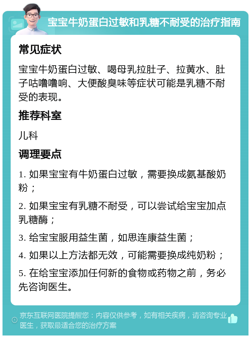 宝宝牛奶蛋白过敏和乳糖不耐受的治疗指南 常见症状 宝宝牛奶蛋白过敏、喝母乳拉肚子、拉黄水、肚子咕噜噜响、大便酸臭味等症状可能是乳糖不耐受的表现。 推荐科室 儿科 调理要点 1. 如果宝宝有牛奶蛋白过敏，需要换成氨基酸奶粉； 2. 如果宝宝有乳糖不耐受，可以尝试给宝宝加点乳糖酶； 3. 给宝宝服用益生菌，如思连康益生菌； 4. 如果以上方法都无效，可能需要换成纯奶粉； 5. 在给宝宝添加任何新的食物或药物之前，务必先咨询医生。