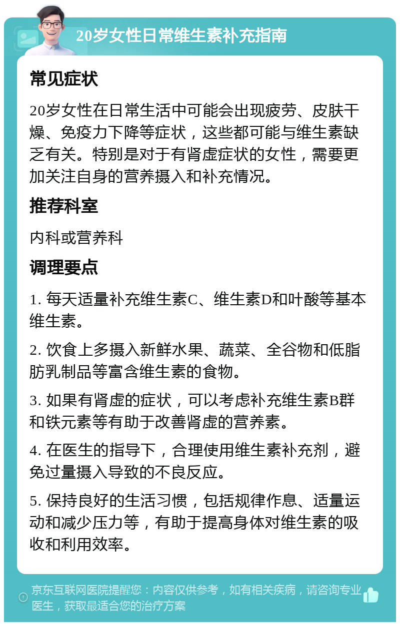 20岁女性日常维生素补充指南 常见症状 20岁女性在日常生活中可能会出现疲劳、皮肤干燥、免疫力下降等症状，这些都可能与维生素缺乏有关。特别是对于有肾虚症状的女性，需要更加关注自身的营养摄入和补充情况。 推荐科室 内科或营养科 调理要点 1. 每天适量补充维生素C、维生素D和叶酸等基本维生素。 2. 饮食上多摄入新鲜水果、蔬菜、全谷物和低脂肪乳制品等富含维生素的食物。 3. 如果有肾虚的症状，可以考虑补充维生素B群和铁元素等有助于改善肾虚的营养素。 4. 在医生的指导下，合理使用维生素补充剂，避免过量摄入导致的不良反应。 5. 保持良好的生活习惯，包括规律作息、适量运动和减少压力等，有助于提高身体对维生素的吸收和利用效率。