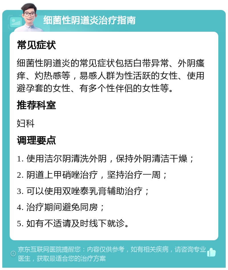 细菌性阴道炎治疗指南 常见症状 细菌性阴道炎的常见症状包括白带异常、外阴瘙痒、灼热感等，易感人群为性活跃的女性、使用避孕套的女性、有多个性伴侣的女性等。 推荐科室 妇科 调理要点 1. 使用洁尔阴清洗外阴，保持外阴清洁干燥； 2. 阴道上甲硝唑治疗，坚持治疗一周； 3. 可以使用双唑泰乳膏辅助治疗； 4. 治疗期间避免同房； 5. 如有不适请及时线下就诊。