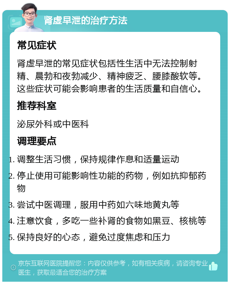 肾虚早泄的治疗方法 常见症状 肾虚早泄的常见症状包括性生活中无法控制射精、晨勃和夜勃减少、精神疲乏、腰膝酸软等。这些症状可能会影响患者的生活质量和自信心。 推荐科室 泌尿外科或中医科 调理要点 调整生活习惯，保持规律作息和适量运动 停止使用可能影响性功能的药物，例如抗抑郁药物 尝试中医调理，服用中药如六味地黄丸等 注意饮食，多吃一些补肾的食物如黑豆、核桃等 保持良好的心态，避免过度焦虑和压力