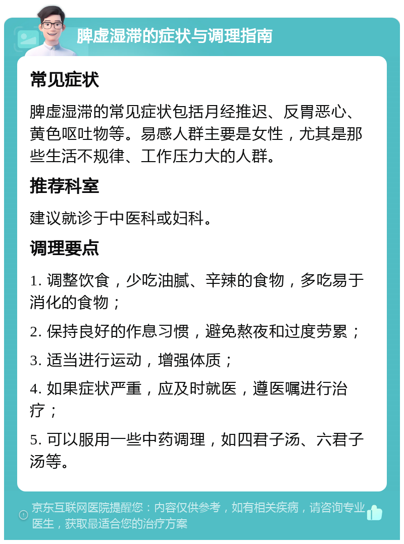 脾虚湿滞的症状与调理指南 常见症状 脾虚湿滞的常见症状包括月经推迟、反胃恶心、黄色呕吐物等。易感人群主要是女性，尤其是那些生活不规律、工作压力大的人群。 推荐科室 建议就诊于中医科或妇科。 调理要点 1. 调整饮食，少吃油腻、辛辣的食物，多吃易于消化的食物； 2. 保持良好的作息习惯，避免熬夜和过度劳累； 3. 适当进行运动，增强体质； 4. 如果症状严重，应及时就医，遵医嘱进行治疗； 5. 可以服用一些中药调理，如四君子汤、六君子汤等。