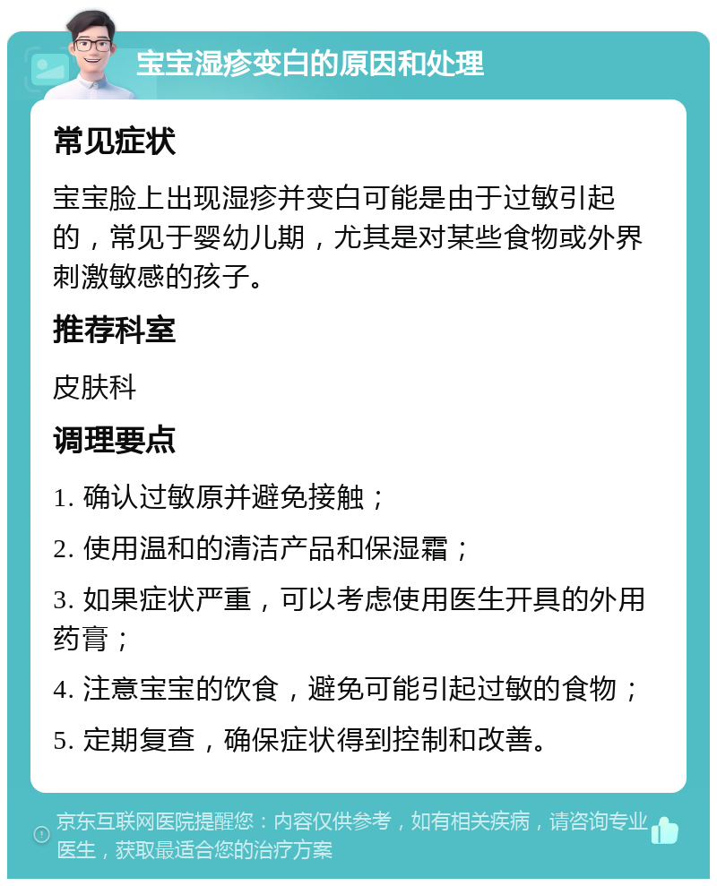 宝宝湿疹变白的原因和处理 常见症状 宝宝脸上出现湿疹并变白可能是由于过敏引起的，常见于婴幼儿期，尤其是对某些食物或外界刺激敏感的孩子。 推荐科室 皮肤科 调理要点 1. 确认过敏原并避免接触； 2. 使用温和的清洁产品和保湿霜； 3. 如果症状严重，可以考虑使用医生开具的外用药膏； 4. 注意宝宝的饮食，避免可能引起过敏的食物； 5. 定期复查，确保症状得到控制和改善。