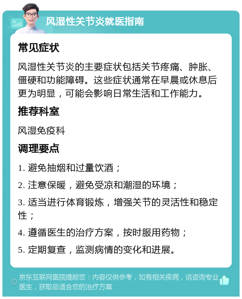 风湿性关节炎就医指南 常见症状 风湿性关节炎的主要症状包括关节疼痛、肿胀、僵硬和功能障碍。这些症状通常在早晨或休息后更为明显，可能会影响日常生活和工作能力。 推荐科室 风湿免疫科 调理要点 1. 避免抽烟和过量饮酒； 2. 注意保暖，避免受凉和潮湿的环境； 3. 适当进行体育锻炼，增强关节的灵活性和稳定性； 4. 遵循医生的治疗方案，按时服用药物； 5. 定期复查，监测病情的变化和进展。