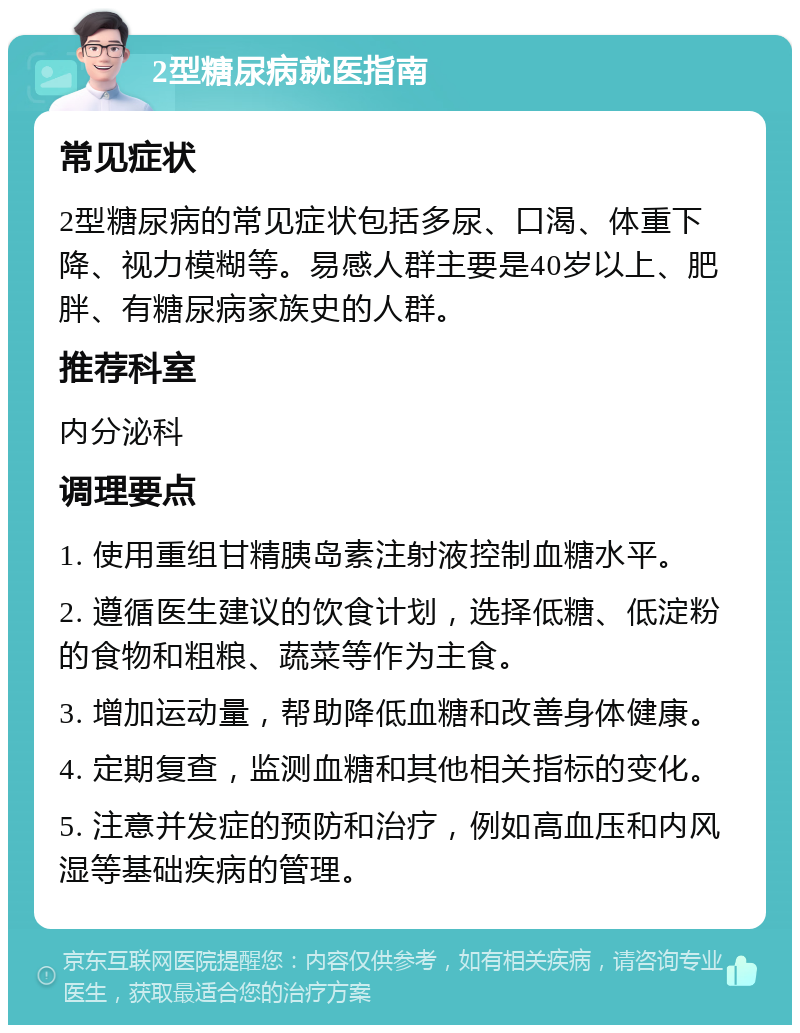 2型糖尿病就医指南 常见症状 2型糖尿病的常见症状包括多尿、口渴、体重下降、视力模糊等。易感人群主要是40岁以上、肥胖、有糖尿病家族史的人群。 推荐科室 内分泌科 调理要点 1. 使用重组甘精胰岛素注射液控制血糖水平。 2. 遵循医生建议的饮食计划，选择低糖、低淀粉的食物和粗粮、蔬菜等作为主食。 3. 增加运动量，帮助降低血糖和改善身体健康。 4. 定期复查，监测血糖和其他相关指标的变化。 5. 注意并发症的预防和治疗，例如高血压和内风湿等基础疾病的管理。