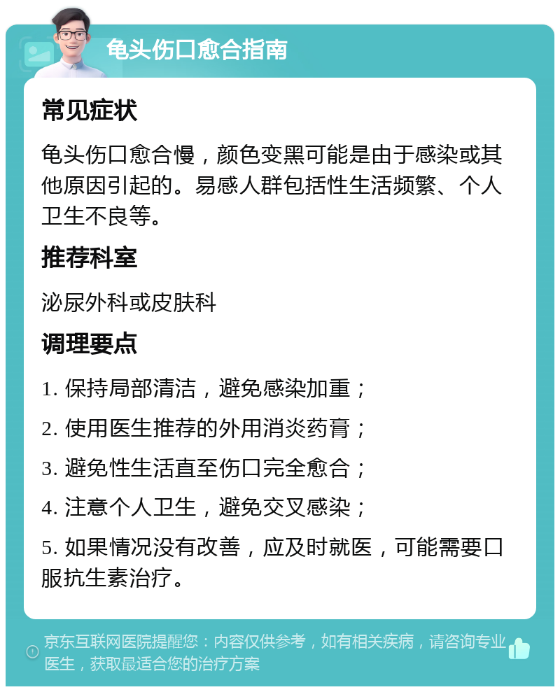 龟头伤口愈合指南 常见症状 龟头伤口愈合慢，颜色变黑可能是由于感染或其他原因引起的。易感人群包括性生活频繁、个人卫生不良等。 推荐科室 泌尿外科或皮肤科 调理要点 1. 保持局部清洁，避免感染加重； 2. 使用医生推荐的外用消炎药膏； 3. 避免性生活直至伤口完全愈合； 4. 注意个人卫生，避免交叉感染； 5. 如果情况没有改善，应及时就医，可能需要口服抗生素治疗。