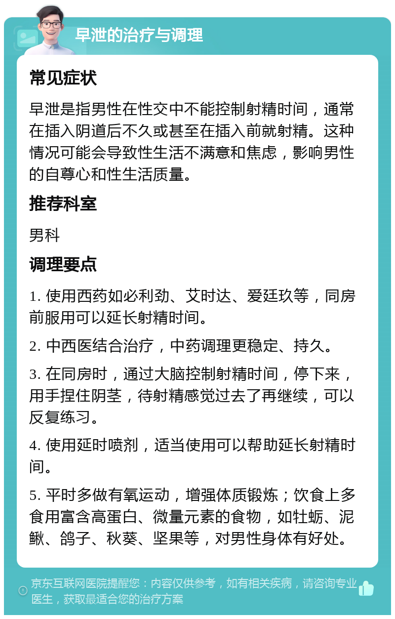 早泄的治疗与调理 常见症状 早泄是指男性在性交中不能控制射精时间，通常在插入阴道后不久或甚至在插入前就射精。这种情况可能会导致性生活不满意和焦虑，影响男性的自尊心和性生活质量。 推荐科室 男科 调理要点 1. 使用西药如必利劲、艾时达、爱廷玖等，同房前服用可以延长射精时间。 2. 中西医结合治疗，中药调理更稳定、持久。 3. 在同房时，通过大脑控制射精时间，停下来，用手捏住阴茎，待射精感觉过去了再继续，可以反复练习。 4. 使用延时喷剂，适当使用可以帮助延长射精时间。 5. 平时多做有氧运动，增强体质锻炼；饮食上多食用富含高蛋白、微量元素的食物，如牡蛎、泥鳅、鸽子、秋葵、坚果等，对男性身体有好处。