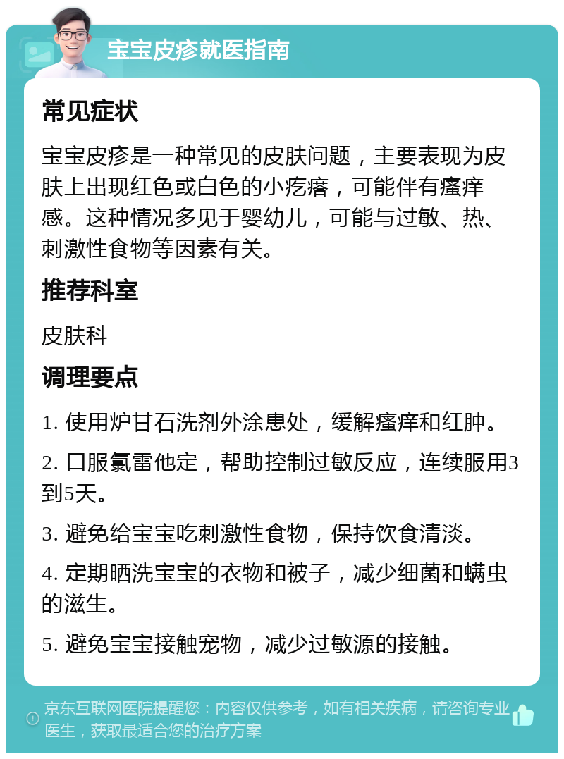 宝宝皮疹就医指南 常见症状 宝宝皮疹是一种常见的皮肤问题，主要表现为皮肤上出现红色或白色的小疙瘩，可能伴有瘙痒感。这种情况多见于婴幼儿，可能与过敏、热、刺激性食物等因素有关。 推荐科室 皮肤科 调理要点 1. 使用炉甘石洗剂外涂患处，缓解瘙痒和红肿。 2. 口服氯雷他定，帮助控制过敏反应，连续服用3到5天。 3. 避免给宝宝吃刺激性食物，保持饮食清淡。 4. 定期晒洗宝宝的衣物和被子，减少细菌和螨虫的滋生。 5. 避免宝宝接触宠物，减少过敏源的接触。