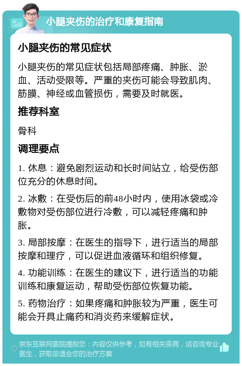 小腿夹伤的治疗和康复指南 小腿夹伤的常见症状 小腿夹伤的常见症状包括局部疼痛、肿胀、淤血、活动受限等。严重的夹伤可能会导致肌肉、筋膜、神经或血管损伤，需要及时就医。 推荐科室 骨科 调理要点 1. 休息：避免剧烈运动和长时间站立，给受伤部位充分的休息时间。 2. 冰敷：在受伤后的前48小时内，使用冰袋或冷敷物对受伤部位进行冷敷，可以减轻疼痛和肿胀。 3. 局部按摩：在医生的指导下，进行适当的局部按摩和理疗，可以促进血液循环和组织修复。 4. 功能训练：在医生的建议下，进行适当的功能训练和康复运动，帮助受伤部位恢复功能。 5. 药物治疗：如果疼痛和肿胀较为严重，医生可能会开具止痛药和消炎药来缓解症状。