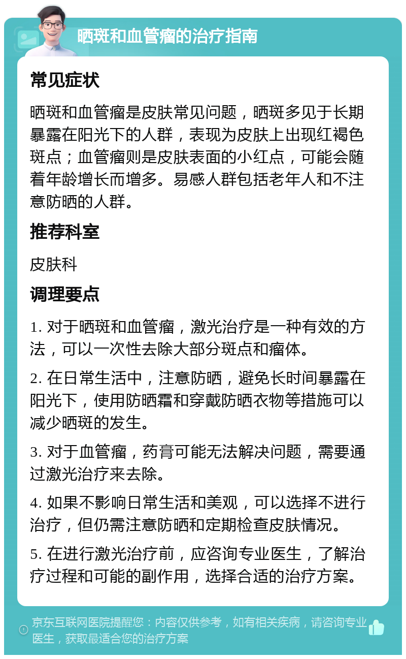 晒斑和血管瘤的治疗指南 常见症状 晒斑和血管瘤是皮肤常见问题，晒斑多见于长期暴露在阳光下的人群，表现为皮肤上出现红褐色斑点；血管瘤则是皮肤表面的小红点，可能会随着年龄增长而增多。易感人群包括老年人和不注意防晒的人群。 推荐科室 皮肤科 调理要点 1. 对于晒斑和血管瘤，激光治疗是一种有效的方法，可以一次性去除大部分斑点和瘤体。 2. 在日常生活中，注意防晒，避免长时间暴露在阳光下，使用防晒霜和穿戴防晒衣物等措施可以减少晒斑的发生。 3. 对于血管瘤，药膏可能无法解决问题，需要通过激光治疗来去除。 4. 如果不影响日常生活和美观，可以选择不进行治疗，但仍需注意防晒和定期检查皮肤情况。 5. 在进行激光治疗前，应咨询专业医生，了解治疗过程和可能的副作用，选择合适的治疗方案。