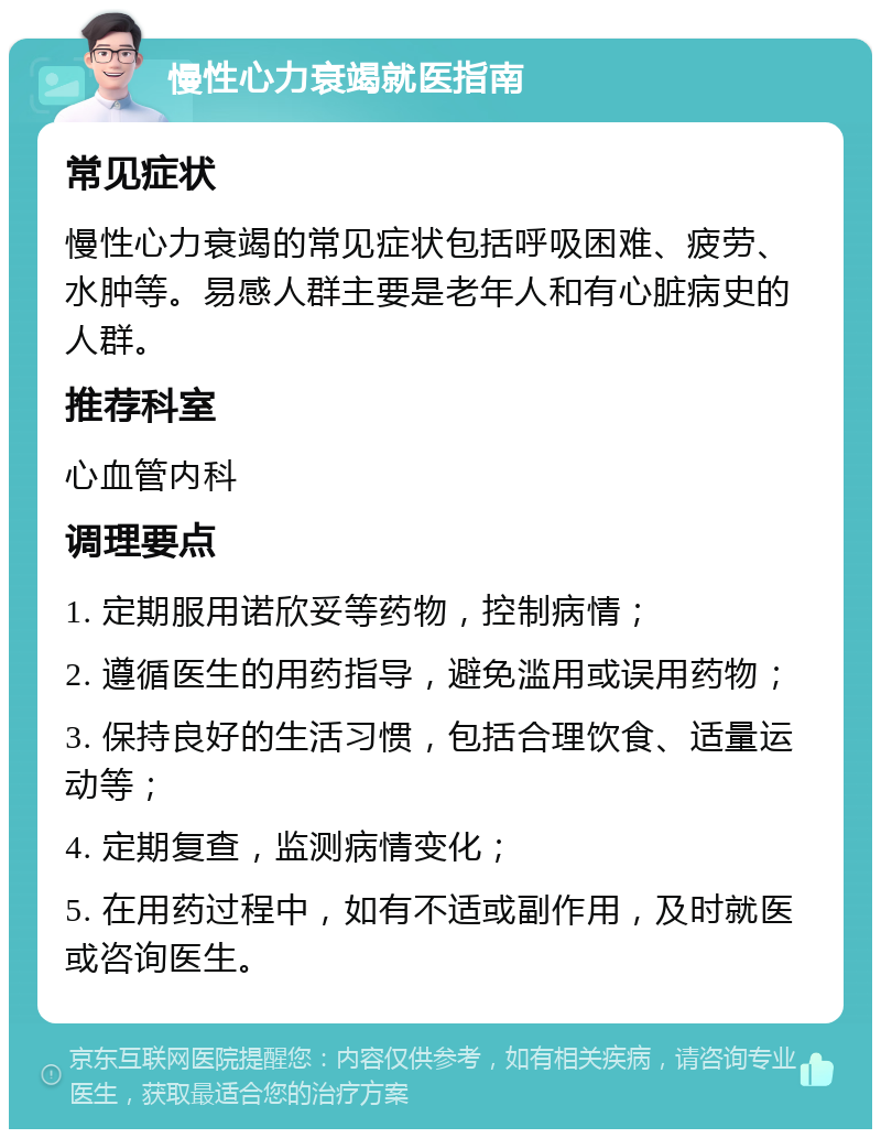 慢性心力衰竭就医指南 常见症状 慢性心力衰竭的常见症状包括呼吸困难、疲劳、水肿等。易感人群主要是老年人和有心脏病史的人群。 推荐科室 心血管内科 调理要点 1. 定期服用诺欣妥等药物，控制病情； 2. 遵循医生的用药指导，避免滥用或误用药物； 3. 保持良好的生活习惯，包括合理饮食、适量运动等； 4. 定期复查，监测病情变化； 5. 在用药过程中，如有不适或副作用，及时就医或咨询医生。