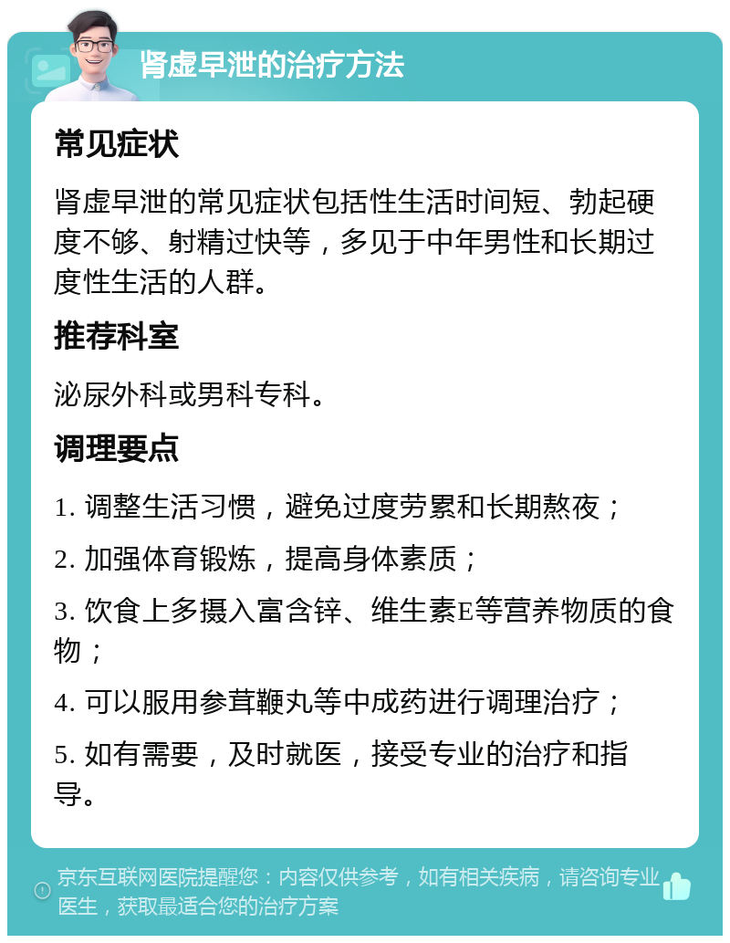 肾虚早泄的治疗方法 常见症状 肾虚早泄的常见症状包括性生活时间短、勃起硬度不够、射精过快等，多见于中年男性和长期过度性生活的人群。 推荐科室 泌尿外科或男科专科。 调理要点 1. 调整生活习惯，避免过度劳累和长期熬夜； 2. 加强体育锻炼，提高身体素质； 3. 饮食上多摄入富含锌、维生素E等营养物质的食物； 4. 可以服用参茸鞭丸等中成药进行调理治疗； 5. 如有需要，及时就医，接受专业的治疗和指导。