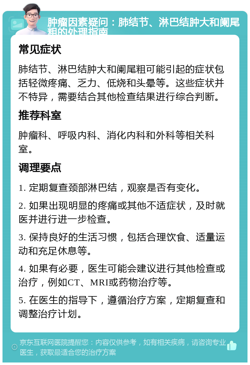 肿瘤因素疑问：肺结节、淋巴结肿大和阑尾粗的处理指南 常见症状 肺结节、淋巴结肿大和阑尾粗可能引起的症状包括轻微疼痛、乏力、低烧和头晕等。这些症状并不特异，需要结合其他检查结果进行综合判断。 推荐科室 肿瘤科、呼吸内科、消化内科和外科等相关科室。 调理要点 1. 定期复查颈部淋巴结，观察是否有变化。 2. 如果出现明显的疼痛或其他不适症状，及时就医并进行进一步检查。 3. 保持良好的生活习惯，包括合理饮食、适量运动和充足休息等。 4. 如果有必要，医生可能会建议进行其他检查或治疗，例如CT、MRI或药物治疗等。 5. 在医生的指导下，遵循治疗方案，定期复查和调整治疗计划。