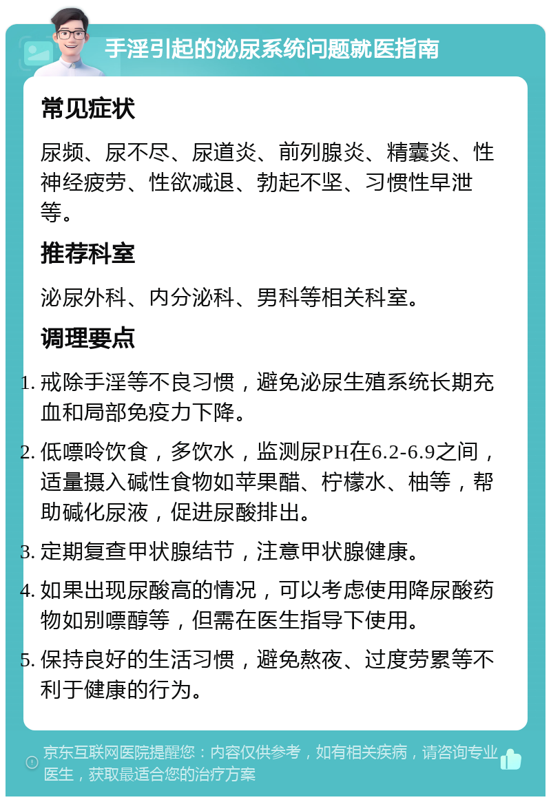 手淫引起的泌尿系统问题就医指南 常见症状 尿频、尿不尽、尿道炎、前列腺炎、精囊炎、性神经疲劳、性欲减退、勃起不坚、习惯性早泄等。 推荐科室 泌尿外科、内分泌科、男科等相关科室。 调理要点 戒除手淫等不良习惯，避免泌尿生殖系统长期充血和局部免疫力下降。 低嘌呤饮食，多饮水，监测尿PH在6.2-6.9之间，适量摄入碱性食物如苹果醋、柠檬水、柚等，帮助碱化尿液，促进尿酸排出。 定期复查甲状腺结节，注意甲状腺健康。 如果出现尿酸高的情况，可以考虑使用降尿酸药物如别嘌醇等，但需在医生指导下使用。 保持良好的生活习惯，避免熬夜、过度劳累等不利于健康的行为。