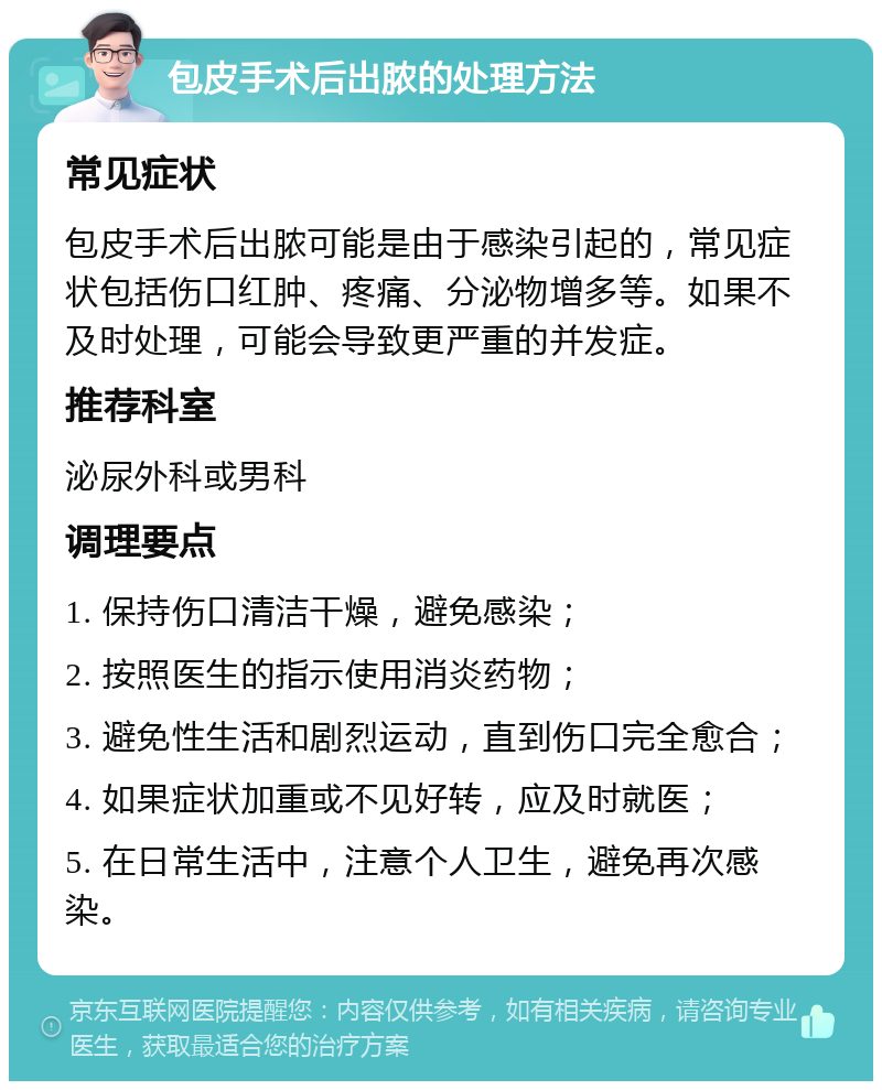 包皮手术后出脓的处理方法 常见症状 包皮手术后出脓可能是由于感染引起的，常见症状包括伤口红肿、疼痛、分泌物增多等。如果不及时处理，可能会导致更严重的并发症。 推荐科室 泌尿外科或男科 调理要点 1. 保持伤口清洁干燥，避免感染； 2. 按照医生的指示使用消炎药物； 3. 避免性生活和剧烈运动，直到伤口完全愈合； 4. 如果症状加重或不见好转，应及时就医； 5. 在日常生活中，注意个人卫生，避免再次感染。