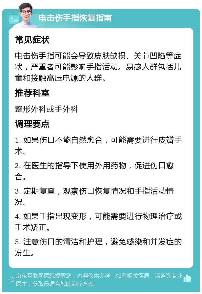 电击伤手指恢复指南 常见症状 电击伤手指可能会导致皮肤缺损、关节凹陷等症状，严重者可能影响手指活动。易感人群包括儿童和接触高压电源的人群。 推荐科室 整形外科或手外科 调理要点 1. 如果伤口不能自然愈合，可能需要进行皮瓣手术。 2. 在医生的指导下使用外用药物，促进伤口愈合。 3. 定期复查，观察伤口恢复情况和手指活动情况。 4. 如果手指出现变形，可能需要进行物理治疗或手术矫正。 5. 注意伤口的清洁和护理，避免感染和并发症的发生。