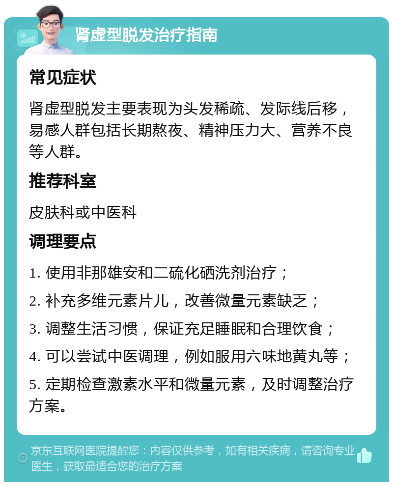 肾虚型脱发治疗指南 常见症状 肾虚型脱发主要表现为头发稀疏、发际线后移，易感人群包括长期熬夜、精神压力大、营养不良等人群。 推荐科室 皮肤科或中医科 调理要点 1. 使用非那雄安和二硫化硒洗剂治疗； 2. 补充多维元素片儿，改善微量元素缺乏； 3. 调整生活习惯，保证充足睡眠和合理饮食； 4. 可以尝试中医调理，例如服用六味地黄丸等； 5. 定期检查激素水平和微量元素，及时调整治疗方案。